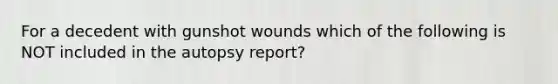 For a decedent with gunshot wounds which of the following is NOT included in the autopsy report?