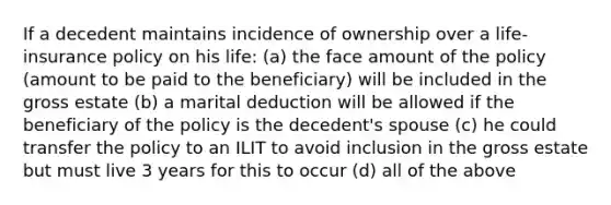 If a decedent maintains incidence of ownership over a life-insurance policy on his life: (a) the face amount of the policy (amount to be paid to the beneficiary) will be included in the gross estate (b) a marital deduction will be allowed if the beneficiary of the policy is the decedent's spouse (c) he could transfer the policy to an ILIT to avoid inclusion in the gross estate but must live 3 years for this to occur (d) all of the above