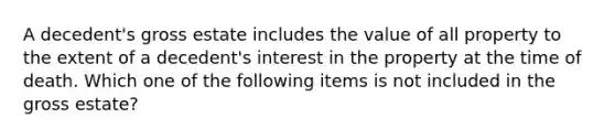 A decedent's gross estate includes the value of all property to the extent of a decedent's interest in the property at the time of death. Which one of the following items is not included in the gross estate?