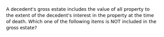 A decedent's gross estate includes the value of all property to the extent of the decedent's interest in the property at the time of death. Which one of the following items is NOT included in the gross estate?