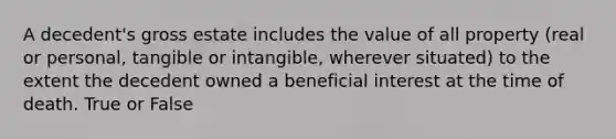 A decedent's gross estate includes the value of all property (real or personal, tangible or intangible, wherever situated) to the extent the decedent owned a beneficial interest at the time of death. True or False