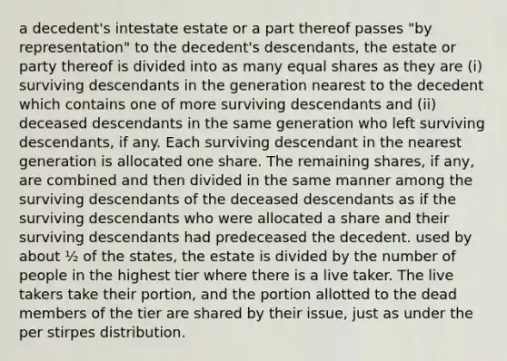 a decedent's intestate estate or a part thereof passes "by representation" to the decedent's descendants, the estate or party thereof is divided into as many <a href='https://www.questionai.com/knowledge/kBhvtRxyNW-equal-shares' class='anchor-knowledge'>equal shares</a> as they are (i) surviving descendants in the generation nearest to the decedent which contains one of more surviving descendants and (ii) deceased descendants in the same generation who left surviving descendants, if any. Each surviving descendant in the nearest generation is allocated one share. The remaining shares, if any, are combined and then divided in the same manner among the surviving descendants of the deceased descendants as if the surviving descendants who were allocated a share and their surviving descendants had predeceased the decedent. used by about ½ of the states, the estate is divided by the number of people in the highest tier where there is a live taker. The live takers take their portion, and the portion allotted to the dead members of the tier are shared by their issue, just as under the per stirpes distribution.