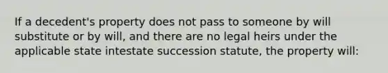 If a decedent's property does not pass to someone by will substitute or by will, and there are no legal heirs under the applicable state intestate succession statute, the property will: