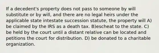 If a decedent's property does not pass to someone by will substitute or by will, and there are no legal heirs under the applicable state intestate succession statute, the property will A) be claimed by the IRS as a death tax. B)escheat to the state. C) be held by the court until a distant relative can be located and petitions the court for distribution. D) be donated to a charitable organization.