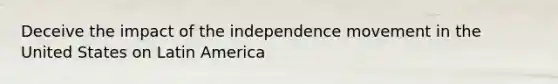 Deceive the impact of the independence movement in the United States on Latin America