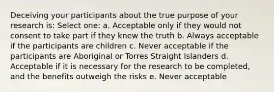 Deceiving your participants about the true purpose of your research is: Select one: a. Acceptable only if they would not consent to take part if they knew the truth b. Always acceptable if the participants are children c. Never acceptable if the participants are Aboriginal or Torres Straight Islanders d. Acceptable if it is necessary for the research to be completed, and the benefits outweigh the risks e. Never acceptable