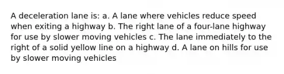 A deceleration lane is: a. A lane where vehicles reduce speed when exiting a highway b. The right lane of a four-lane highway for use by slower moving vehicles c. The lane immediately to the right of a solid yellow line on a highway d. A lane on hills for use by slower moving vehicles