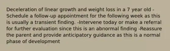 Deceleration of linear growth and weight loss in a 7 year old -Schedule a follow-up appointment for the following week as this is usually a transient finding. -Intervene today or make a referral for further evaluation since this is an abnormal finding -Reassure the parent and provide anticipatory guidance as this is a normal phase of development