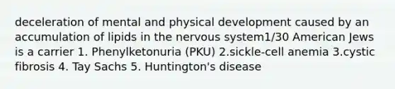 deceleration of mental and physical development caused by an accumulation of lipids in the nervous system1/30 American Jews is a carrier 1. Phenylketonuria (PKU) 2.sickle-cell anemia 3.cystic fibrosis 4. Tay Sachs 5. Huntington's disease