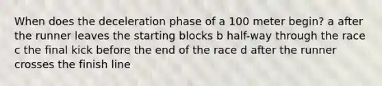 When does the deceleration phase of a 100 meter begin? a after the runner leaves the starting blocks b half-way through the race c the final kick before the end of the race d after the runner crosses the finish line