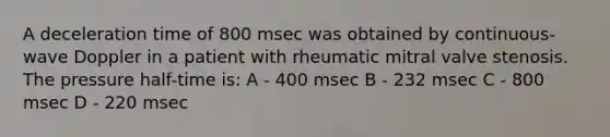 A deceleration time of 800 msec was obtained by continuous-wave Doppler in a patient with rheumatic mitral valve stenosis. The pressure half-time is: A - 400 msec B - 232 msec C - 800 msec D - 220 msec