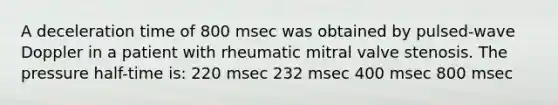 A deceleration time of 800 msec was obtained by pulsed-wave Doppler in a patient with rheumatic mitral valve stenosis. The pressure half-time is: 220 msec 232 msec 400 msec 800 msec