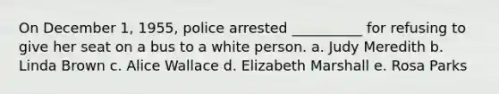 On December 1, 1955, police arrested __________ for refusing to give her seat on a bus to a white person. a. Judy Meredith b. Linda Brown c. Alice Wallace d. Elizabeth Marshall e. Rosa Parks