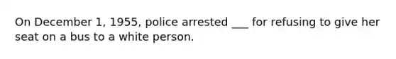 On December 1, 1955, police arrested ___ for refusing to give her seat on a bus to a white person.