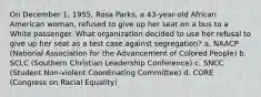 On December 1, 1955, Rosa Parks, a 43-year-old African American woman, refused to give up her seat on a bus to a White passenger. What organization decided to use her refusal to give up her seat as a test case against segregation? a. NAACP (National Association for the Advancement of Colored People) b. SCLC (Southern Christian Leadership Conference) c. SNCC (Student Non-violent Coordinating Committee) d. CORE (Congress on Racial Equality)