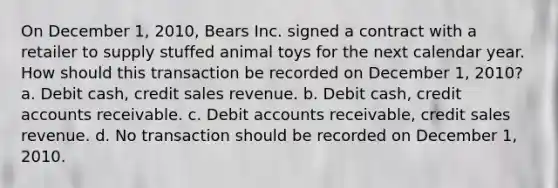 On December 1, 2010, Bears Inc. signed a contract with a retailer to supply stuffed animal toys for the next calendar year. How should this transaction be recorded on December 1, 2010? a. Debit cash, credit sales revenue. b. Debit cash, credit accounts receivable. c. Debit accounts receivable, credit sales revenue. d. No transaction should be recorded on December 1, 2010.