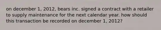 on december 1, 2012, bears inc. signed a contract with a retailer to supply maintenance for the next calendar year. how should this transaction be recorded on december 1, 2012?