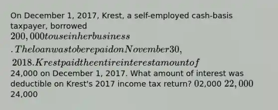 On December 1, 2017, Krest, a self-employed cash-basis taxpayer, borrowed 200,000 to use in her business. The loan was to be repaid on November 30, 2018. Krest paid the entire interest amount of24,000 on December 1, 2017. What amount of interest was deductible on Krest's 2017 income tax return? 02,000 22,00024,000