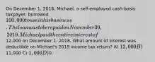 On December 1, 2018, Michael, a self-employed cash-basis taxpayer, borrowed 100,000 to use in his business. The loan was to be repaid on November 30, 2019. Michael paid the entire interest of12,000 on December 1, 2018. What amount of interest was deductible on Michael's 2019 income tax return? A) 12,000 B)11,000 C) 1,000 D)0