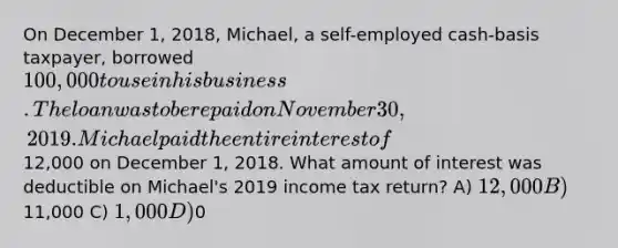 On December 1, 2018, Michael, a self-employed cash-basis taxpayer, borrowed 100,000 to use in his business. The loan was to be repaid on November 30, 2019. Michael paid the entire interest of12,000 on December 1, 2018. What amount of interest was deductible on Michael's 2019 income tax return? A) 12,000 B)11,000 C) 1,000 D)0