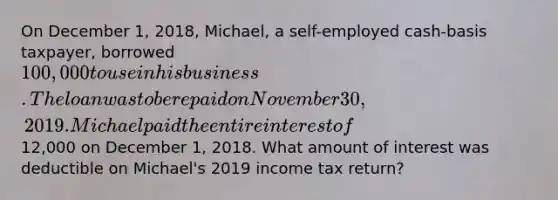 On December 1, 2018, Michael, a self-employed cash-basis taxpayer, borrowed 100,000 to use in his business. The loan was to be repaid on November 30, 2019. Michael paid the entire interest of12,000 on December 1, 2018. What amount of interest was deductible on Michael's 2019 income tax return?