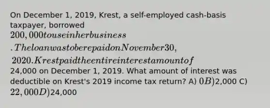 On December 1, 2019, Krest, a self-employed cash-basis taxpayer, borrowed 200,000 to use in her business. The loan was to be repaid on November 30, 2020. Krest paid the entire interest amount of24,000 on December 1, 2019. What amount of interest was deductible on Krest's 2019 income tax return? A) 0 B)2,000 C) 22,000 D)24,000