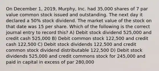 On December 1, 2019, Murphy, Inc. had 35,000 shares of 7 par value common stock issued and outstanding. The next day it declared a 50% stock dividend. The market value of the stock on that date was 15 per share. Which of the following is the correct journal entry to record this? A) Debit stock dividend 525,000 and credit cash 525,000 B) Debit common stock 122,500 and credit cash 122,500 C) Debit stock dividends 122,500 and credit common stock dividend distributable 122,500 D) Debit stock dividends 525,000 and credit commons stock for 245,000 and paid in capital in excess of par 280,000