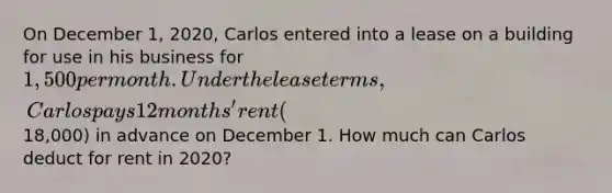 On December 1, 2020, Carlos entered into a lease on a building for use in his business for 1,500 per month. Under the lease terms, Carlos pays 12 months' rent (18,000) in advance on December 1. How much can Carlos deduct for rent in 2020?