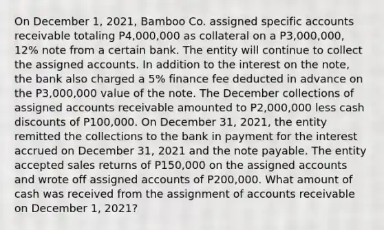 On December 1, 2021, Bamboo Co. assigned specific accounts receivable totaling P4,000,000 as collateral on a P3,000,000, 12% note from a certain bank. The entity will continue to collect the assigned accounts. In addition to the interest on the note, the bank also charged a 5% finance fee deducted in advance on the P3,000,000 value of the note. The December collections of assigned accounts receivable amounted to P2,000,000 less cash discounts of P100,000. On December 31, 2021, the entity remitted the collections to the bank in payment for the interest accrued on December 31, 2021 and the note payable. The entity accepted sales returns of P150,000 on the assigned accounts and wrote off assigned accounts of P200,000. What amount of cash was received from the assignment of accounts receivable on December 1, 2021?