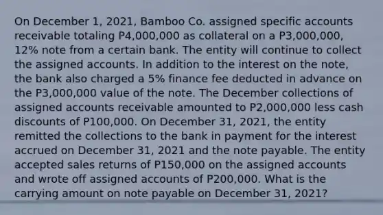 On December 1, 2021, Bamboo Co. assigned specific accounts receivable totaling P4,000,000 as collateral on a P3,000,000, 12% note from a certain bank. The entity will continue to collect the assigned accounts. In addition to the interest on the note, the bank also charged a 5% finance fee deducted in advance on the P3,000,000 value of the note. The December collections of assigned accounts receivable amounted to P2,000,000 less cash discounts of P100,000. On December 31, 2021, the entity remitted the collections to the bank in payment for the interest accrued on December 31, 2021 and the note payable. The entity accepted sales returns of P150,000 on the assigned accounts and wrote off assigned accounts of P200,000. What is the carrying amount on note payable on December 31, 2021?