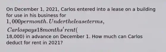 On December 1, 2021, Carlos entered into a lease on a building for use in his business for 1,000 per month. Under the lease terms, Carlos pays 18 months' rent (18,000) in advance on December 1. How much can Carlos deduct for rent in 2021?