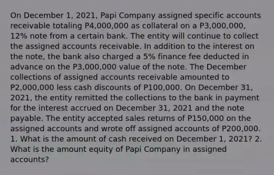 On December 1, 2021, Papi Company assigned specific accounts receivable totaling P4,000,000 as collateral on a P3,000,000, 12% note from a certain bank. The entity will continue to collect the assigned accounts receivable. In addition to the interest on the note, the bank also charged a 5% finance fee deducted in advance on the P3,000,000 value of the note. The December collections of assigned accounts receivable amounted to P2,000,000 less cash discounts of P100,000. On December 31, 2021, the entity remitted the collections to the bank in payment for the interest accrued on December 31, 2021 and the note payable. The entity accepted sales returns of P150,000 on the assigned accounts and wrote off assigned accounts of P200,000. 1. What is the amount of cash received on December 1, 2021? 2. What is the amount equity of Papi Company in assigned accounts?