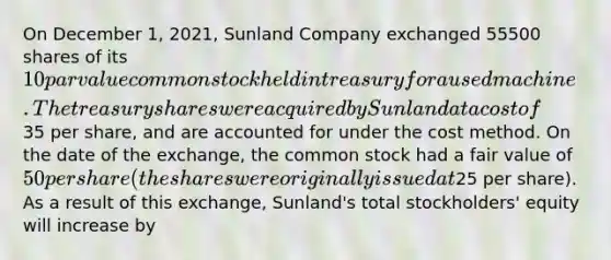 On December 1, 2021, Sunland Company exchanged 55500 shares of its 10 par value common stock held in treasury for a used machine. The treasury shares were acquired by Sunland at a cost of35 per share, and are accounted for under the cost method. On the date of the exchange, the common stock had a fair value of 50 per share (the shares were originally issued at25 per share). As a result of this exchange, Sunland's total stockholders' equity will increase by