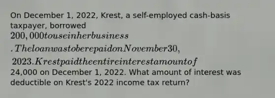 On December 1, 2022, Krest, a self-employed cash-basis taxpayer, borrowed 200,000 to use in her business. The loan was to be repaid on November 30, 2023. Krest paid the entire interest amount of24,000 on December 1, 2022. What amount of interest was deductible on Krest's 2022 income tax return?