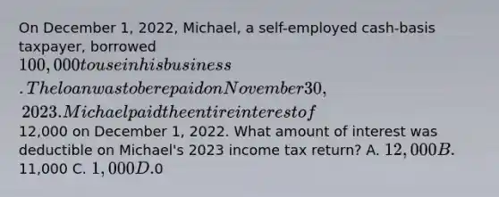 On December 1, 2022, Michael, a self-employed cash-basis taxpayer, borrowed 100,000 to use in his business. The loan was to be repaid on November 30, 2023. Michael paid the entire interest of12,000 on December 1, 2022. What amount of interest was deductible on Michael's 2023 income tax return? A. 12,000 B.11,000 C. 1,000 D.0