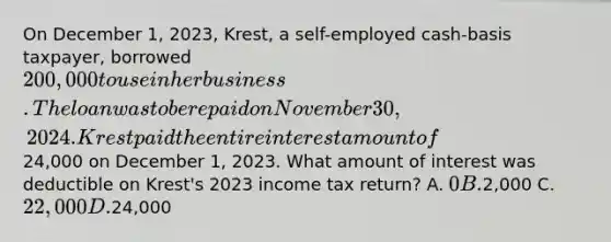 On December 1, 2023, Krest, a self-employed cash-basis taxpayer, borrowed 200,000 to use in her business. The loan was to be repaid on November 30, 2024. Krest paid the entire interest amount of24,000 on December 1, 2023. What amount of interest was deductible on Krest's 2023 income tax return? A. 0 B.2,000 C. 22,000 D.24,000