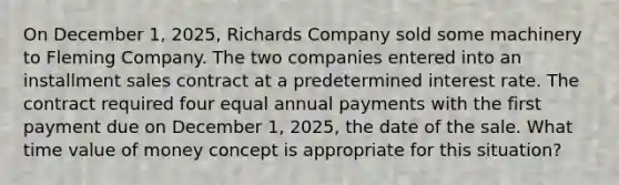 On December 1, 2025, Richards Company sold some machinery to Fleming Company. The two companies entered into an installment sales contract at a predetermined interest rate. The contract required four equal annual payments with the first payment due on December 1, 2025, the date of the sale. What time value of money concept is appropriate for this situation?