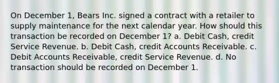 On December 1, Bears Inc. signed a contract with a retailer to supply maintenance for the next calendar year. How should this transaction be recorded on December 1? a. Debit Cash, credit Service Revenue. b. Debit Cash, credi<a href='https://www.questionai.com/knowledge/k7x83BRk9p-t-accounts' class='anchor-knowledge'>t accounts</a> Receivable. c. Debit Accounts Receivable, credit Service Revenue. d. No transaction should be recorded on December 1.