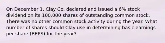 On December 1, Clay Co. declared and issued a 6% stock dividend on its 100,000 shares of outstanding common stock. There was no other common stock activity during the year. What number of shares should Clay use in determining basic earnings per share (BEPS) for the year?