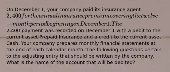 On December 1, your company paid its insurance agent 2,400 for the annual insurance premium covering the twelve-month period beginning on December 1. The2,400 payment was recorded on December 1 with a debit to the current asset Prepaid Insurance and a credit to the current asset Cash. Your company prepares monthly <a href='https://www.questionai.com/knowledge/kFBJaQCz4b-financial-statements' class='anchor-knowledge'>financial statements</a> at the end of each calendar month. The following questions pertain to the adjusting entry that should be written by the company. What is the name of the account that will be debited?