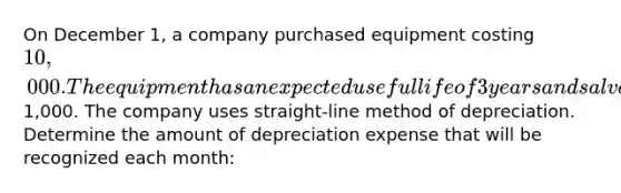 On December 1, a company purchased equipment costing 10,000. The equipment has an expected useful life of 3 years and salvage value of1,000. The company uses straight-line method of depreciation. Determine the amount of depreciation expense that will be recognized each month: