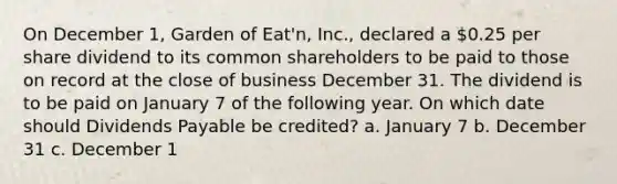 On December 1, Garden of Eat'n, Inc., declared a 0.25 per share dividend to its common shareholders to be paid to those on record at the close of business December 31. The dividend is to be paid on January 7 of the following year. On which date should Dividends Payable be credited? a. January 7 b. December 31 c. December 1