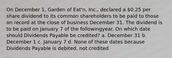 On December 1, Garden of Eat'n, Inc., declared a 0.25 per share dividend to its common shareholders to be paid to those on record at the close of business December 31. The dividend is to be paid on January 7 of the followingyear. On which date should Dividends Payable be credited? a. December 31 b. December 1 c. January 7 d. None of these dates because Dividends Payable is debited, not credited