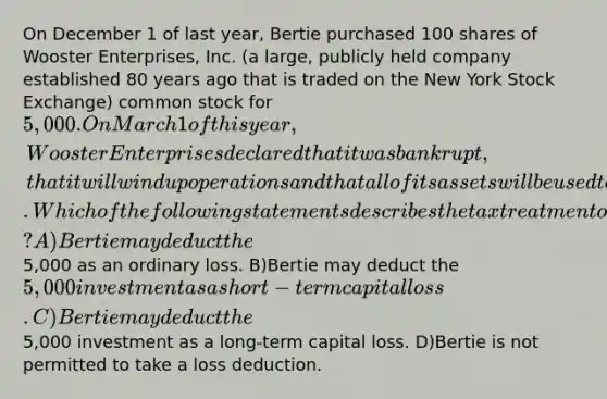 On December 1 of last year, Bertie purchased 100 shares of Wooster Enterprises, Inc. (a large, publicly held company established 80 years ago that is traded on the New York Stock Exchange) common stock for 5,000. On March 1 of this year, Wooster Enterprises declared that it was bankrupt, that it will wind up operations and that all of its assets will be used to satisfy secured creditor claims so there will be no residual equity left for the stockholders. Which of the following statements describes the tax treatment of this transaction? A)Bertie may deduct the5,000 as an ordinary loss. B)Bertie may deduct the 5,000 investment as a short-term capital loss. C)Bertie may deduct the5,000 investment as a long-term capital loss. D)Bertie is not permitted to take a loss deduction.