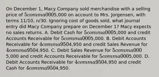 On December​ 1, Macy Company sold merchandise with a selling price of 5 comma 0005,000 on account to Mrs.​ Jorgensen, with terms 11​/10, ​n/30. Ignoring cost of goods​ sold, what journal entry did Macy Company prepare on December​ 1? Macy expects no sales returns. A. Debit Cash for 5 comma 0005,000 and credit Accounts Receivable for 5 comma 0005,000. B. Debit Accounts Receivable for 4 comma 9504,950 and credit Sales Revenue for 4 comma 9504,950. C. Debit Sales Revenue for 5 comma 0005,000 and credit Accounts Receivable for 5 comma 0005,000. D. Debit Accounts Receivable for 4 comma 9504,950 and credit Cash for 4 comma 9504,950.