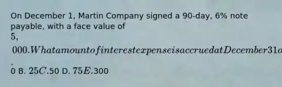 On December 1, Martin Company signed a 90-day, 6% note payable, with a face value of 5,000. What amount of interest expense is accrued at December 31 on the note? A.0 B. 25 C.50 D. 75 E.300