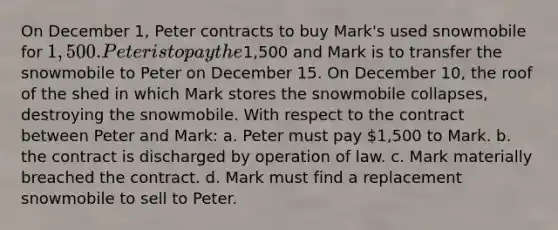 On December 1, Peter contracts to buy Mark's used snowmobile for 1,500. Peter is to pay the1,500 and Mark is to transfer the snowmobile to Peter on December 15. On December 10, the roof of the shed in which Mark stores the snowmobile collapses, destroying the snowmobile. With respect to the contract between Peter and Mark: a. Peter must pay 1,500 to Mark. b. the contract is discharged by operation of law. c. Mark materially breached the contract. d. Mark must find a replacement snowmobile to sell to Peter.