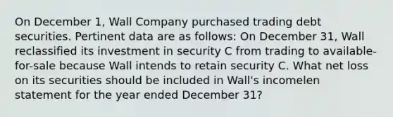 On December 1, Wall Company purchased trading debt securities. Pertinent data are as follows: On December 31, Wall reclassified its investment in security C from trading to available-for-sale because Wall intends to retain security C. What net loss on its securities should be included in Wall's incomelen statement for the year ended December 31?