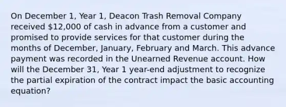 On December 1, Year 1, Deacon Trash Removal Company received 12,000 of cash in advance from a customer and promised to provide services for that customer during the months of December, January, February and March. This advance payment was recorded in the Unearned Revenue account. How will the December 31, Year 1 year-end adjustment to recognize the partial expiration of the contract impact the basic accounting equation?