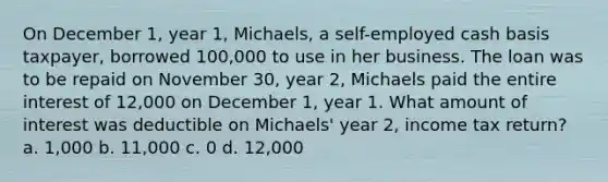 On December 1, year 1, Michaels, a self-employed cash basis taxpayer, borrowed 100,000 to use in her business. The loan was to be repaid on November 30, year 2, Michaels paid the entire interest of 12,000 on December 1, year 1. What amount of interest was deductible on Michaels' year 2, income tax return? a. 1,000 b. 11,000 c. 0 d. 12,000